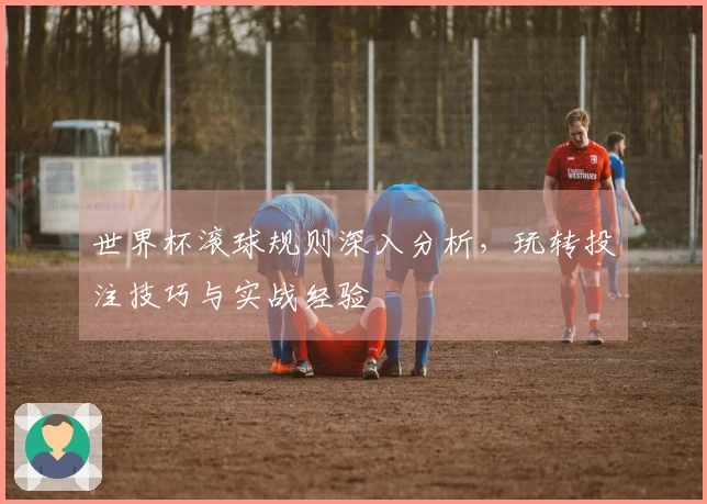 世界杯滚球规则深入分析，玩转投注技巧与实战经验